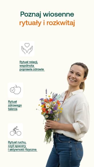 Poznaj wiosenne rytuały i rozkwitaj Rytuał zdrowego talerza dodaj warzywo do każdego posiłku, zamień jedną przekąskę na orzechy/owoc/jogurt, pij więcej wody, jedz uważniej (bez pośpiechu i w biegu), jedz lekko i regularnie. Rytuał ruchu, czyli spacery i aktywność fizyczna Dotlenia i poprawia krążenie, porządkuje myśli, pomaga regulować rytm dobowy i sen, łagodzi skutki stresu Rytuał relacji, wspólnota poprawia zdrowie Zaplanuj jedno spotkanie tygodniowo z kimś bliskim. Spróbuj nawiązać relację z kimś ważnym dla Ciebie z przeszłości (szkoły, dawnej pracy).