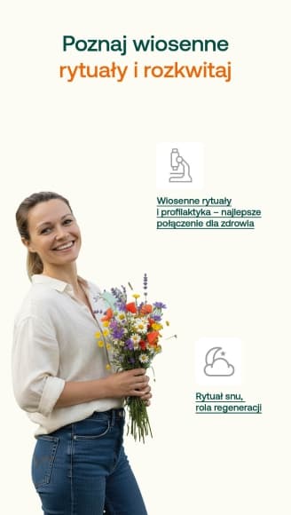 poznaj wiosenne rytuały i rozkwitaj Rytuał snu, rola regeneracji Ustal stałą godzinę wstawania, nawet w weekend. Nie unikaj światła dziennego, eksponuj się na słońce. Unikaj długotrwałego przebywania w pomieszczeniach. Unikaj ekranów przed snem. Przed zaśnięciem weź prysznic, rozciągaj się, możesz spróbować ćwiczeń oddechowych. Wiosenne rytuały i profilaktyka – najlepsze połączenie dla zdrowia Wiedza o swoim zdrowiu to cenna wiedza, która przede wszystkim daje spokój Możliwość szybkiej reakcji (podjęcie leczenie, zmiana nawyków), jeśli coś się dzieje nie tak Profilaktyczne wykonywanie badań pomaga sprawdzić, czy organizm po zimie funkcjonuje bez niedoborów lub zaburzeń